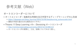参考文献（Web）
オートエンコーダーについて
• オートエンコーダ：抽象的な特徴を自己学習するディープラーニングの人気者
• https://deepage.net/deep_learning/2016/10/09/deeplearning_autoencoder.html
• 層毎の学習の進め方が比較的分かりやすい
• Theano で Deep Learning <4> : Denoising オートエンコーダ
• http://sinhrks.hatenablog.com/entry/2014/12/15/081113
• オートエンコーダの実際と、工夫、効果についてわかり易い。
54
 