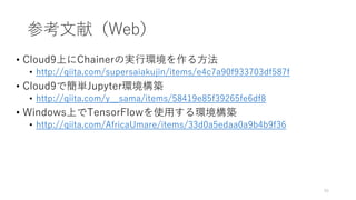 参考文献（Web）
• Cloud9上にChainerの実行環境を作る方法
• http://qiita.com/supersaiakujin/items/e4c7a90f933703df587f
• Cloud9で簡単Jupyter環境構築
• http://qiita.com/y__sama/items/58419e85f39265fe6df8
• Windows上でTensorFlowを使用する環境構築
• http://qiita.com/AfricaUmare/items/33d0a5edaa0a9b4b9f36
55
 