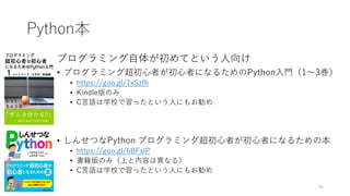 Python本
プログラミング自体が初めてという人向け
• プログラミング超初心者が初心者になるためのPython入門（1〜3巻）
• https://goo.gl/7xSzfh
• Kindle版のみ
• C言語は学校で習ったという人にもお勧め
• しんせつなPython プログラミング超初心者が初心者になるための本
• https://goo.gl/6BFxlP
• 書籍版のみ（上と内容は異なる）
• C言語は学校で習ったという人にもお勧め
56
 