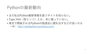 Pythonの最新動向
• まだ私はPython最新情報を扱うサイトを知らない。
• Type Hint（型ヒント）とか、本に載っていない。
• 東京で開催されるPythonの勉強会に顔を出すなどが良いかも
• 例： http://startpython.connpass.com/
58
 