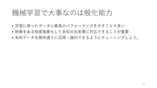 機械学習で大事なのは般化能力
• 学習に使ったデータに最高のパフォーマンスを示すこと≠良い
• 物事をある程度抽象化して未知の出来事に対応できることが重要
• 未知データを期待通りに回帰・識別できるようにチューニングしよう。
63
 