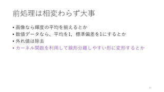 前処理は相変わらず大事
• 画像なら輝度の平均を揃えるとか
• 数値データなら、平均を1，標準偏差を1にするとか
• 外れ値は除去
• カーネル関数を利用して線形分離しやすい形に変形するとか
64
 