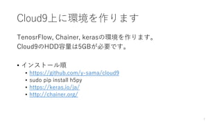 Cloud9上に環境を作ります
TenosrFlow, Chainer, kerasの環境を作ります。
Cloud9のHDD容量は5GBが必要です。
• インストール順
• https://github.com/y-sama/cloud9
• sudo pip install h5py
• https://keras.io/ja/
• http://chainer.org/
7
 