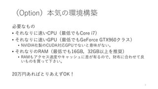 （Option）本気の環境構築
必要なもの
• それなりに速いCPU（最低でもCore i7）
• それなりに速いGPU（最低でもGeForce GTX960クラス）
• NVIDIA社製のCUDA対応GPUでないと意味がない。
• それなりのRAM（最低でも16GB，32GB以上を推奨）
• RAMもアクセス速度やキャッシュに差が有るので、財布に合わせて良
いものを買って下さい。
20万円あればとりあえずOK！
8
 