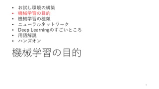機械学習の目的
9
• お試し環境の構築
• 機械学習の目的
• 機械学習の種類
• ニューラルネットワーク
• Deep Learningのすごいところ
• 用語解説
• ハンズオン
 