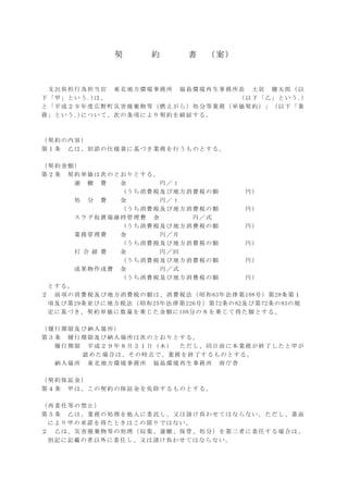 契 約 書 （案）
支出負担行為担当官 東北地方環境事務所 福島環境再生事務所長 土居 健太郎（以
下「甲」という｡)は、 （以下「乙」という｡)
と「平成２９年度広野町災害廃棄物等（燃えがら）処分等業務（単価契約）」（以下「業
務」という｡)について、次の条項により契約を締結する。
（契約の内容）
第１条 乙は、別添の仕様書に基づき業務を行うものとする。
（契約金額）
第２条 契約単価は次のとおりとする。
運 搬 費 金 円／ｔ
(うち消費税及び地方消費税の額 円）
処 分 費 金 円／ｔ
(うち消費税及び地方消費税の額 円）
スラグ仮置場維持管理費 金 円／式
(うち消費税及び地方消費税の額 円）
業務管理費 金 円／月
(うち消費税及び地方消費税の額 円）
打 合 経 費 金 円／回
(うち消費税及び地方消費税の額 円）
成果物作成費 金 円／式
(うち消費税及び地方消費税の額 円）
とする。
２ 前項の消費税及び地方消費税の額は、消費税法（昭和63年法律第108号）第28条第１
項及び第29条並びに地方税法（昭和25年法律第226号）第72条の82及び第72条の83の規
定に基づき、契約単価に数量を乗じた金額に108分の８を乗じて得た額とする。
（履行期限及び納入場所）
第３条 履行期限及び納入場所は次のとおりとする。
履行期限 平成２９年８月３１日（木） ただし、同日前に本業務が終了したと甲が
認めた場合は、その時点で、業務を終了するものとする。
納入場所 東北地方環境事務所 福島環境再生事務所 南庁舎
（契約保証金）
第４条 甲は、この契約の保証金を免除するものとする。
（再委任等の禁止）
第５条 乙は、業務の処理を他人に委託し、又は請け負わせてはならない。ただし、書面
により甲の承諾を得たときはこの限りではない。
２ 乙は、災害廃棄物等の処理（収集、運搬、保管、処分）を第三者に委任する場合は、
別記に記載の者以外に委任し、又は請け負わせてはならない。
 