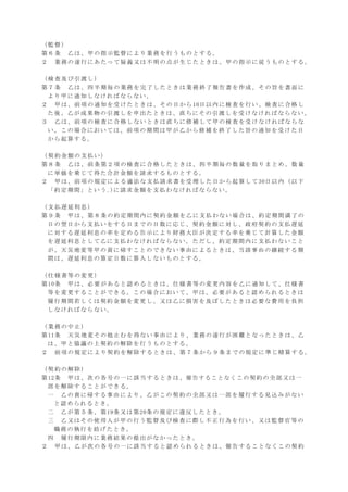（監督）
第６条 乙は、甲の指示監督により業務を行うものとする。
２ 業務の遂行にあたって疑義又は不明の点が生じたときは、甲の指示に従うものとする。
（検査及び引渡し）
第７条 乙は、四半期毎の業務を完了したときは業務終了報告書を作成、その旨を書面に
より甲に通知しなければならない。
２ 甲は、前項の通知を受けたときは、その日から10日以内に検査を行い、検査に合格し
た後、乙が成果物の引渡しを申出たときは、直ちにその引渡しを受けなければならない。
３ 乙は、前項の検査に合格しないときは直ちに修補して甲の検査を受けなければならな
い。この場合においては、前項の期間は甲が乙から修補を終了した旨の通知を受けた日
から起算する。
（契約金額の支払い）
第８条 乙は、前条第２項の検査に合格したときは、四半期毎の数量を取りまとめ、数量
に単価を乗じて得た合計金額を請求するものとする。
２ 甲は、前項の規定による適法な支払請求書を受理した日から起算して30日以内（以下
「約定期間」という｡)に請求金額を支払わなければならない。
（支払遅延利息）
第９条 甲は、第８条の約定期間内に契約金額を乙に支払わない場合は、約定期間満了の
日の翌日から支払いをする日までの日数に応じ、契約金額に対し、政府契約の支払遅延
に対する遅延利息の率を定める告示により財務大臣が決定する率を乗じて計算した金額
を遅延利息として乙に支払わなければならない。ただし、約定期間内に支払わないこと
が、天災地変等甲の責に帰すことのできない事由によるときは、当該事由の継続する期
間は、遅延利息の算定日数に算入しないものとする。
（仕様書等の変更）
第10条 甲は、必要があると認めるときは、仕様書等の変更内容を乙に通知して、仕様書
等を変更することができる。この場合において、甲は、必要があると認められるときは
履行期間若しくは契約金額を変更し、又は乙に損害を及ぼしたときは必要な費用を負担
しなければならない。
（業務の中止）
第11条 天災地変その他止むを得ない事由により、業務の遂行が困難となったときは、乙
は、甲と協議の上契約の解除を行うものとする。
２ 前項の規定により契約を解除するときは、第７条から９条までの規定に準じ精算する。
（契約の解除）
第12条 甲は、次の各号の一に該当するときは、催告することなくこの契約の全部又は一
部を解除することができる。
一 乙の責に帰する事由により、乙がこの契約の全部又は一部を履行する見込みがない
と認められるとき。
二 乙が第５条、第19条又は第20条の規定に違反したとき。
三 乙又はその使用人が甲の行う監督及び検査に際し不正行為を行い、又は監督官等の
職務の執行を妨げたとき。
四 履行期限内に業務結果の提出がなかったとき。
２ 甲は、乙が次の各号の一に該当すると認められるときは、催告することなくこの契約
 