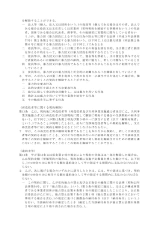 を解除することができる。
一 法人等（個人、法人又は団体をいう｡)の役員等（個人である場合はその者、法人で
ある場合は役員又は支店若しくは営業所（常時契約を締結する事務所をいう｡)の代表
者、団体である場合は代表者、理事等、その他経営に実質的に関与している者をい
う｡)が、暴力団（暴力団員による不当な行為の防止等に関する法律（平成３年法律第
77号）第２条第２号に規定する暴力団をいう。以下同じ｡)又は暴力団員（同法第２条
第６号に規定する暴力団員をいう。以下同じ｡)であるとき
二 役員等が、自己、自社若しくは第三者の不正の利益を図る目的、又は第三者に損害
を加える目的をもって、暴力団又は暴力団員を利用するなどしているとき
三 役員等が、暴力団又は暴力団員に対して、資金等を供給し、又は便宜を供与するな
ど直接的あるいは積極的に暴力団の維持、運営に協力し、若しくは関与しているとき
四 役員等が、暴力団又は暴力団員であることを知りながらこれを不当に利用するなど
しているとき
五 役員等が、暴力団又は暴力団員と社会的に非難されるべき関係を有しているとき
３ 甲は、乙が自ら又は第三者を利用して次の各号の一に該当する行為をした場合は、催
告することなくこの契約を解除することができる。
一 暴力的な要求行為
二 法的な責任を超えた不当な要求行為
三 取引に関して脅迫的な言動をし、又は暴力を用いる行為
四 偽計又は威力を用いて甲等の業務を妨害する行為
五 その他前各号に準ずる行為
（再受任者等に関する契約解除）
第13条 乙は、契約後に再受任者等（再受任者及び共同事業実施協力者並びに乙、共同事
業実施協力者又は再受任者が当該契約に関して個別に契約する場合の当該契約の相手方
をいう。以下同じ｡)が第12条第２項及び第３項の一に該当する者（以下「解除対象者」
という｡)であることが判明したときは、直ちに当該再受任者等との契約を解除し、又は
再受任者等に対し契約を解除させるようにしなければならない。
２ 甲は、乙が再受任者等が解除対象者であることを知りながら契約し、若しくは再受任
者等の契約を承認したとき、又は正当な理由がないのに前項の規定に反して当該再受任
者等との契約を解除せず、若しくは再受任者等に対し契約を解除させるための措置を講
じないときは、催告することなくこの契約を解除することができる。
（違約金等）
第14条 甲が第12条又は前条第２項の規定により契約の全部又は一部を解除した場合は、
乙は契約金額（単価契約の場合は、契約金額に実施予定数量を乗じた額とする。以下同
じ｡)の100分の10に相当する額を違約金として甲の指定する期間内に支払わなければな
らない。
２ 乙が、次に掲げる場合のいずれかに該当したときは、乙は、甲の請求に基づき、契約
金額の100分の10に相当する額を違約金として甲の指定する期間内に支払わなければな
らない。
一 この契約に関し、乙が私的独占の禁止及び公正取引の確保に関する法律（昭和22年
法律第54号。以下「独占禁止法」という｡)第３条の規定に違反し、又は乙が構成事業
者である事業者団体が独占禁止法第８条第１号の規定に違反したことにより、公正取
引委員会が乙に対し、独占禁止法第７条の２第１項（独占禁止法第８条の３において
準用する場合を含む｡)の規定に基づく課徴金の納付命令（以下「納付命令」という｡)
を行い、当該納付命令が確定したとき（確定した当該納付命令が独占禁止法第51条第
２項の規定により取り消された場合を含む｡)。
 