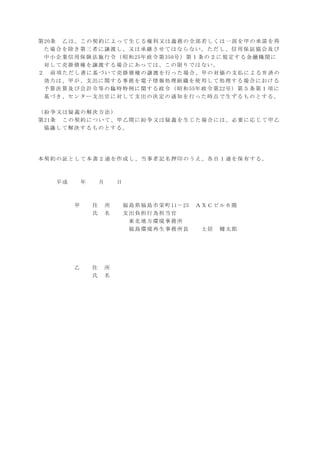 第20条 乙は、この契約によって生じる権利又は義務の全部若しくは一部を甲の承諾を得
た場合を除き第三者に譲渡し、又は承継させてはならない。ただし、信用保証協会及び
中小企業信用保険法施行令（昭和25年政令第350号）第１条の２に規定する金融機関に
対して売掛債権を譲渡する場合にあっては、この限りではない。
２ 前項ただし書に基づいて売掛債権の譲渡を行った場合、甲の対価の支払による弁済の
効力は、甲が、支出に関する事務を電子情報処理組織を使用して処理する場合における
予算決算及び会計令等の臨時特例に関する政令（昭和55年政令第22号）第５条第１項に
基づき、センター支出官に対して支出の決定の通知を行った時点で生ずるものとする。
（紛争又は疑義の解決方法）
第21条 この契約について、甲乙間に紛争又は疑義を生じた場合には、必要に応じて甲乙
協議して解決するものとする。
本契約の証として本書２通を作成し、当事者記名押印のうえ、各自１通を保有する。
平成 年 月 日
甲 住 所 福島県福島市栄町11－25 ＡＸＣビル６階
氏 名 支出負担行為担当官
東北地方環境事務所
福島環境再生事務所長 土居 健太郎
乙 住 所
氏 名
 