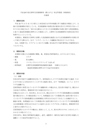 1
平成 29 年度広野町災害廃棄物等（燃えがら）処分等業務（単価契約）
仕様書
１．業務の目的
平成 23 年 3 月 11 日に発生した東北地方太平洋沖地震に伴う地震及び津波により、大
量の災害廃棄物が発生している。災害廃棄物の処理を国が被害を受けた市町村に代わって
行うために制定された「東日本大震災により生じた災害廃棄物の処理に関する特別措置法」
に基づく福島県双葉郡広野町からの要請により、広野町の災害廃棄物等の処理を国が代行
処理することとしている。
本業務は、環境省が広野町に設置した仮設減容化施設における災害廃棄物等の処理に伴
って発生する燃えがら（以下「スラグ」という。）の運搬及び処分を行うものである。
なお、本業務では、スラグ 1 トンあたりの運搬、処分及びその他作業等毎に単価契約を行
うものとする。
２．業務の対象
本業務の対象となる廃棄物の種類、量、荷姿及び保管場所は、以下のとおりである。
・種類 スラグ
・量 約 4,000 t
・荷姿 フレキシブルコンテナバッグ（1.21 ㎥）
・保管場所 広野町災害廃棄物等仮設減容化施設 （別紙 1 のとおり）
（福島県双葉郡広野町大字下北迫字岩沢地内）
３．業務の内容
（１）運搬
①受注者が用意する運搬車両を用いて、保管場所からスラグの処理を実施する施設（（３）
に示す方法による処分を行うことができる施設に限る。以下「処理施設」という。）までス
ラグを運搬する。
②保管場所に保管されているスラグの運搬車両への積込みは、受注者が実施する。積込みの
方法及び工程等は、環境省担当官の承認を受けること。
③積込みにあたって、受注者は、あらかじめ、積込みを行うスラグの放射能濃度又は放射線
量の測定を行い、その測定結果について、処理施設において本業務以外に通常引取りを行っ
ているスラグの放射能濃度又は放射線量と同等又はそれ以下であることを確認すること。
確認の結果、処理施設において本業務以外に通常引取りを行っているスラグの放射能濃度
又は放射線量と同等又はそれ以下とは認められないスラグがあった場合は、環境省担当官
に速やかに報告すること。
④保管場所からのスラグの搬出は、原則として、土、日、祝日以外の日の８：３０から１７：
００までの間に行うこと。
⑤受注者は、事前に保管場所を確認し、通学、通勤等の一般住民の通行の安全性に配慮した
運搬ルートの設定等を検討すること。
 