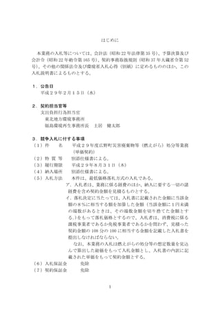 1
はじめに
本業務の入札等については、会計法（昭和 22 年法律第 35 号）、予算決算及び
会計令（昭和 22 年勅令第 165 号）、契約事務取扱規則（昭和 37 年大蔵省令第 52
号）、その他の関係法令及び環境省入札心得（別紙）に定めるもののほか、この
入札説明書によるものとする。
１．公告日
平成２９年２月１５日（水）
２．契約担当官等
支出負担行為担当官
東北地方環境事務所
福島環境再生事務所長 土居 健太郎
３．競争入札に付する事項
（１）件 名 平成２９年度広野町災害廃棄物等（燃えがら）処分等業務
（単価契約）
（２）特 質 等 別添仕様書による。
（３）履行期限 平成２９年８月３１日（木）
（４）納入場所 別添仕様書による。
（５）入札方法 本件は、最低価格落札方式の入札である。
ア．入札者は、業務に係る経費のほか、納入に要する一切の諸
経費を含め契約金額を見積るものとする。
イ．落札決定に当たっては、入札書に記載された金額に当該金
額の８％に相当する額を加算した金額（当該金額に１円未満
の端数があるときは、その端数金額を切り捨てた金額とす
る｡)をもって落札価格とするので、入札者は、消費税に係る
課税事業者であるか免税事業者であるかを問わず、見積った
契約金額の 108 分の 100 に相当する金額を記載した入札書を
提出しなければならない。
なお、本業務の入札は燃えがらの処分等の想定数量を見込
んで算出した総価をもって入札金額とし、入札書の内訳に記
載された単価をもって契約金額とする。
（６）入札保証金 免除
（７）契約保証金 免除
 