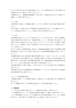 2
⑥スラグの落下防止等の安全管理を徹底すること。また、環境省担当官から安全対策のため
の措置を求められた場合は、速やかに応じること。
⑦運搬車両には「一般廃棄物収集運搬車」の表示を行い、関係法令及びあらかじめ設定した
運搬ルートの通行を遵守すること。
（２）計量
①保管場所から搬出し、処理施設に搬入したスラグは、処理を行う前に全量の重量を計測す
ること。
②①の計測は、計量法に基づく有効期間内の計量証明検査を受けている計量器により行う
こと。計量結果の単位はトンとし、小数点以下第２位を四捨五入すること。
（３）処分
①処理施設に搬入したスラグは、全量を再生することにより処分を行う。再生は、廃棄物の
処理及び清掃に関する法律（以下「廃棄物処理法」という。）第２条第１項に規定する「廃
棄物」に該当する残渣を生じさせない方法により行うこと。スラグをそのまま焼却して熱回
収することは、「廃棄物」に該当する残渣を生じさせない再生の方法としては認められない
ので、留意すること。
②スラグの処分は、廃棄物処理法に規定する一般廃棄物処理施設に該当する処理施設（廃棄
物処理法第１５条の２の５に規定する届出を行った産業廃棄物処理施設を含む）において
行うこと。
③廃棄物処理法に定める処理基準・維持管理基準に加えて、平成二十三年三月十一日に発生
した東北地方太平洋沖地震に伴う原子力発電所の事故により放出された放射性物質による
環境の汚染への対処に関する特別措置法施行規則（以下｢放射性物質汚染対処特措法施行規
則」という。）第２９条及び第３３条に規定する基準を遵守すること。
④業務履行期限までの期日に鑑み、１日あたり 50 トン以上の受入能力を有する処理施設で
処分すること。
⑤本業務の再生品中の放射能濃度及び放射線量率（バックグラウンド値も含む）の定期測定
結果を環境省担当官に報告すること。
（４）スラグ仮置場維持管理
①業務履行期間中、スラグ仮置場（別紙２）に敷設されている敷き鉄板に対する賃借料を負
担すること。
②スラグ運搬終了後にスラグ仮置場に敷設されている敷き鉄板を撤去すること。
４．留意事項
（１）受注者は本業務の実施にあたって、業務責任者を選任して履行すること。
（２）運搬作業にあたっては、保管場所の舗装等を損壊しない機材、車両等を用いること。
（３）本業務期間中におけるスラグの飛散防止等の安全管理を徹底すること。また、環境省
担当官から、安全対策のための措置を求められた場合は、速やかに応じること。
 