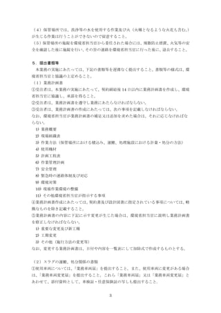 3
（４）保管場所では、洗浄等の水を使用する作業及び火（火種となるような火花も含む。）
が生じる作業は行うことができないので留意すること。
（５）保管場所の施錠を環境省担当官から委任された場合には、飛散防止措置、火気等の安
全を確認した後に施錠を行い、その旨の連絡を環境省担当官に行った後に、退去すること。
５．提出書類等
本業務の実施にあたっては、下記の書類等を遅滞なく提出すること。書類等の様式は、環
境省担当官と協議の上定めること。
（１）業務計画書
①受注者は、本業務の実施にあたって、契約締結後 14 日以内に業務計画書を作成し、環境
省担当官に協議し、承諾を得ること。
②受注者は、業務計画書を遵守し業務にあたらなければならない。
③受注者は、業務計画書の作成にあたっては、次の事項を記載しなければならない。
なお、環境省担当官が業務計画書の補足又は追加を求めた場合は、それに応じなければな
らない。
1) 業務概要
2) 現場組織表
3) 作業方法（保管場所における積込み、運搬、処理施設における計量・処分の方法）
4) 使用機材
5) 計画工程表
6) 作業管理計画
7) 安全管理
8) 緊急時の連絡体制及び対応
9) 環境対策
10) 現場作業環境の整備
11) その他環境省担当官が指示する事項
④業務計画書作成にあたっては、契約書及び設計図書に指定されている事項については、軽
微なものを除き記載すること。
⑤業務計画書の内容に下記に示す変更が生じた場合は、環境省担当官に説明し業務計画書
を修正しなければならない。
1) 重要な変更及び新工種
2) 工期変更
3) その他（施行方法の変更等）
なお、変更する業務計画書は、日付や内容を一覧表にして加除式で作成するものとする。
（２）スラグの運搬、処分関係の書類
①使用車両については、「業務車両届」を提出すること。また、使用車両に変更がある場合
は、「業務車両変更届」を提出すること。これら「業務車両届」又は「業務車両変更届」と
あわせて、添付資料として、車検証・任意保険証の写しも提出すること｡
 