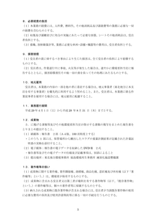 5
８．必要経費の負担
（１）本業務の経費には、人件費、燃料代、その他消耗品及び諸経費等の業務に必要な一切
の経費を含むものとする。
（２）収集及び運搬並びに処分の実施にあたって必要な容器、シートその他消耗品は、受注
者負担とする。
（３）重機、放射線量計等、業務に必要な車両・設備・機器等の費用は、受注者負担とする。
９．損害賠償
（１）受注者の責に帰するべき事由により生じた損害は、全て受注者の負担により賠償する
ものとする。
（２）受注者は、作業遂行中に事故、火災等が発生した場合は、速やかに環境省担当官に報
告するとともに、損害賠償責任その他一切の責を負ってその処理にあたるものとする。
１０．地元雇用
受注者は、本業務の内容の一部を他の者に委託する場合は、地元事業者（東北地方に本支
店を有する事業者）を優先的に利用するよう努めること。また、受注者は、本業務に係る作
業従事者を雇用する場合には、地元雇用に配慮すること。
１１．業務履行期間
平成 29 年４月１日（土）から平成 29 年 8 月 31 日（木）までとする。
１２．成果物
５．に掲げる書類等及びその他環境省担当官が指示する書類の複写をまとめた報告書を
とりまとめ提出すること。
（１）紙媒体：報告書 ２部（Ａ４版、100 頁程度とする）
・このうち 1 部には、保管場所から搬出したスラグの重量計測結果が記載された計量証
明書の実物を添付すること。
（２）電子媒体：報告書の電子データを収納した DVD-R ２式
・報告書等及びその電子データの仕様及び記載事項は、別添によること
（３）提出場所：東北地方環境事務所 福島環境再生事務所 減容化施設整備課
１３．著作権等の扱い
（１）成果物に関する著作権、著作隣接権、商標権、商品化権、意匠権及び所有権（以下「著
作権等」という。）は、環境省が保有するものとする。
（２）成果物に含まれる受注者又は第三者が権利を有する著作物等（以下、「既存著作物」
という。）の著作権等は、個々の著作者等に帰属するものとする。
（３）納入される成果物に既存著作物が含まれる場合には、受注者が当該既存著作物の使用
に必要な費用の負担及び使用許諾契約等に係る一切の手続を行うものとする。
 
