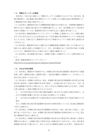6
１４．情報セキュリティの確保
受注者は、下記の点に留意して、情報セキュリティを確保するものとする。受注者は、業
務の開始時に、受注業務に係る情報セキュリティ対策とその実施方法及び管理体制につい
て環境省担当官に書面で提出すること。
（１）受注者は、環境省担当官から要機密情報を提供された場合には、当該情報の機密性の
格付けに応じて適切に取り扱うための措置を講ずること。また、受注業務において受注者が
作成する情報については、環境省担当官からの指示に応じて適切に取り扱うこと。
（２）受注者は、環境省情報セキュリティポリシーに準拠した情報セキュリティ対策の履行
が不十分と見なされるとき又は受注者において受注業務に係る情報セキュリティ事故が発
生したときは、必要に応じて環境省担当官の行う情報セキュリティ対策に関する監査を受
け入れること。
（３）受注者は、環境省担当官から提供された要機密情報が業務終了等により不要になった
場合には、確実に返却し又は廃棄すること。また、受注業務において受注者が作成した情報
についても、環境省担当官からの指示に応じて適切に廃棄すること。
（４）受注者は、受注業務の終了時に、本業務で実施した情報セキュリティ対策を報告する
こと。
（参考）環境省情報セキュリティポリシー
http://www.env.go.jp/other/gyosei-johoka/sec-policy/full.pdf
１５．中立公平性の確保
（１）受注者は、環境省が今後発注する、本業務に係る発注者支援業務（発注者が行う施設
管理、設計・積算及び発注、監督等に関し、発注者を補助する業務をいう。以下同じ。）に
係る入札に参加してはならない。
（２）受注者は、本業務の全部又は一部を、本業務に係る発注者支援業務の受注者又は当該
受注者と資本面・人事面で関係がある者に委託し、又は請け負わせてはならない。なお、発
注者支援業務の受注者との間において、次の 1)又は 2)の関係性が認められる者は、当該受
注者と資本面・人事面で関係があるものとみなす。
1) 一方の会社が他方の会社の発行済株式総数の 100 分の 50 を超える株式を保有し、又
はその出資額の総額の 100 分の 50 を超える出資をしている場合。
2) 一方の会社の代表権を有する役員が他方の会社の代表権を有する役員を兼ねている
場合。
また、本業務に係る発注者支援業務の受注者の具体的名称については、受注後に環境省担
当官から通知する。
（３）受注者は、本業務に係る発注者支援業務の全部又は一部を、他の者から受託し、又は
請け負ってはならない。なお、本業務に係る発注者支援業務の具体的名称については、受注
後に環境省担当官から通知する。
（４）受注者は、本業務に係る発注者支援業務の受注者又は当該受注者と資本面・人事面で
関係がある者から、本業務に係る人員等の出向・派遣を受けてはならない。なお、発注者支
援業務の受注者との間において、次の 1)又は 2)の関係性が認められる者は、当該受注者と
 