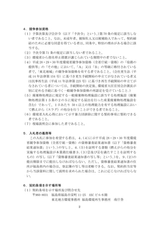 2
４．競争参加資格
（１）予算決算及び会計令（以下「予決令」という｡)第 70 条の規定に該当しな
い者であること。なお、未成年者、被保佐人又は被補助人であって、契約締
結のために必要な同意を得ている者は、同条中、特別の理由がある場合に該
当する。
（２）予決令第 71 条の規定に該当しない者であること。
（３）環境省から指名停止措置が講じられている期間中の者でないこと。
（４）平成 28・29・30 年度環境省競争参加資格（全省庁統一資格）の「役務の
提供等」の「その他」において、「Ａ」又は「Ｂ」の等級に格付されている
者で、「東北地域」の競争参加資格を有する者であること。（会社更生法（平
成 14 年法律第 154 号）に基づき更生手続開始の申立てがなされている者又
は民事再生法（平成 11 年法律第 225 号）に基づき再生手続開始の申立てが
なされている者については、手続開始の決定後、環境省大臣官房会計課長が
別に定める手続に基づく一般競争参加資格の再認定を受けていること｡)
（５）廃棄物処理法に規定する一般廃棄物処理施設に該当する処理施設（廃棄
物処理法第１５条の２の５に規定する届出を行った産業廃棄物処理施設を
含む）であって、１日あたり 50ｔ以上の処理能力を有する処理施設におい
て燃えがら（スラグ）の処分を行うことができる者であること。
（６）環境省入札心得において示す暴力団排除に関する誓約事項に誓約できる
者であること。
（７）現場説明会に参加した者であること。
５．入札者の義務等
この入札に参加を希望する者は、４.(４)に示す平成 28・29・30 年度環境
省競争参加資格（全省庁統一資格）の資格審査結果通知書（以下「資格審査
結果通知書」という｡)の写しと、４.(５)を証明する書類（燃えがらの処分を
実施する処理施設が本業務仕様書３.(３)②及び④を満たすことを証明する
もの）の写し（以下「資格審査結果通知書の写し等」という｡)を、９.(２)の
提出期限までに提出しなければならない。ただし、資格審査結果通知書の住
所が福島県内の場合は、登記簿の写し等は省略できる。なお、契約担当官等
から当該資料に関して説明を求められた場合は、これに応じなければならな
い。
６．契約条項を示す場所等
（１）契約条項を示す場所及び問合せ先
〒960-8031 福島県福島市栄町 11-25 AXC ビル６階
東北地方環境事務所 福島環境再生事務所 南庁舎
 