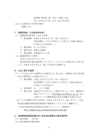 3
経理課 契約第二係 担当：相澤・永井
TEL：024-573-7386 FAX：024-573-0217
（２）入札説明会の日時及び場所
開催しない。
７．現場説明会（入札参加者必須）
（１）現場説明会参加申し込み日時等
ア．提出期限 平成２９年２月２４日（金）12 時まで。
受付時間は、平日の９時から 17 時まで（持参の場合は、
12 時から 13 時を除く｡)。
イ．提出場所 ６.(１)に同じ。
ウ．提出方法 持参又は郵送。
エ．提出部数 別記様式１を１部
（２）現場説明会の日時等
平成２９年２月２７日（月）
集合時刻及び集合場所等については、７.(１)により申請のあった者に対
して、平成２９年２月２４（金）17 時までに連絡する。
８．入札に関する質問
（１）この入札に対する質問がある場合には、次に従い、環境省入札心得の様
式６の質問書により提出すること。
ア 提出期限 平成２９年２月２８日（火）12 時まで
受付時間は、平日の９時から 17 時まで（持参の場合は、
12 時から 13 時を除く）
イ 提出場所 ６．（１）の場所
ウ 提出方法 持参又はＦＡＸによって提出すること。なお、環境省が
指定するアドレス（FUKUSHIMA-SAISEI@env.go.jp）宛て
に電子メールで質問事項の送付を依頼する場合がある。
（２）(１)の質問に対する回答は、平成２９年３月７日（火）までに、下記の
東北地方環境事務所福島環境再生事務所ホームページにて掲載する。
東北地方環境事務所福島環境再生事務所ホームページ＞「調達情報」＞
http://tohoku.env.go.jp/fukushima/procure/index.html
９．資格審査結果通知書の写し等の提出期限及び提出場所等
（１）提出部数 各１部
（２）提出期限及び提出場所
 
