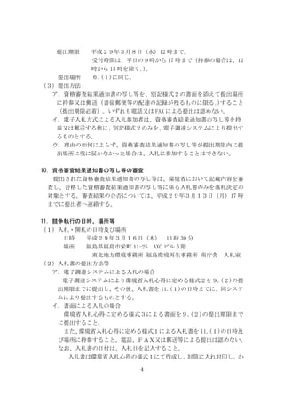 4
提出期限 平成２９年３月８日（水）12 時まで。
受付時間は、平日の９時から 17 時まで（持参の場合は、12
時から 13 時を除く｡)。
提出場所 ６.(１)に同じ。
（３）提出方法
ア．資格審査結果通知書の写し等を、別記様式２の書面を添えて提出場所
に持参又は郵送（書留郵便等の配達の記録が残るものに限る｡)すること
（提出期限必着）。いずれも電話又は FAX による提出は認めない。
イ．電子入札方式による入札参加者は、資格審査結果通知書の写し等を持
参又は郵送する他に、別記様式２のみを、電子調達システムにより提出す
るものとする。
ウ．理由の如何によらず、資格審査結果通知書の写し等が提出期限内に提
出場所に現に届かなかった場合は、入札に参加することはできない。
10．資格審査結果通知書の写し等の審査
提出された資格審査結果通知書の写し等は、環境省において記載内容を審
査し、合格した資格審査結果通知書の写し等に係る入札書のみを落札決定の
対象とする。審査結果の合否については、平成２９年３月１３日（月）17 時
までに提出者へ連絡する。
11．競争執行の日時、場所等
（１）入札・開札の日時及び場所
日時 平成２９年３月１６日（木） 13 時 30 分
場所 福島県福島市栄町 11-25 AXC ビル５階
東北地方環境事務所 福島環境再生事務所 南庁舎 入札室
（２）入札書の提出方法等
ア．電子調達システムによる入札の場合
電子調達システムにより環境省入札心得に定める様式２を９.(２)の提
出期限までに提出し、その後、入札書を 11.(１)の日時までに、同システ
ムにより提出するものとする。
イ．書面による入札の場合
環境省入札心得に定める様式３による書面を９.(２)の提出期限まで
に提出すること。
また、環境省入札心得に定める様式１による入札書を 11.(１)の日時及
び場所に持参すること。電話、ＦＡＸ又は郵送等による提出は認めない。
なお、入札書の日付は、入札日を記入すること。
入札書は環境省入札心得の様式１にて作成し、封筒に入れ封印し、か
 