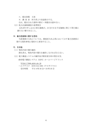 6
エ．提出部数 ５部
オ．調 査 表 担当者より別途指示する。
なお、提出された資料の修正・再提出は認めない。
（２）低入札価格調査の基準割合
応札者の申し込みに係る価格が、10 分の６を予定価格に乗じて得た額に
満たない額であること。
14．暴力団排除に関する誓約
当該業務の入札については、環境省入札心得において示す暴力団排除に
関する誓約事項に誓約の上参加すること。
15．その他
（１）契約内容の履行確約
落札者は、契約内容の履行を確約しなければならない。
（２）電子調達システムの操作及び障害発生時の問合せ先
政府電子調達システム（GEPS）ホームページアドレス
https://www.geps.go.jp
ヘルプデスク 0570-014-889（ナビダイヤル）
受付時間 平日 8 時 30 分～18 時 30 分
 