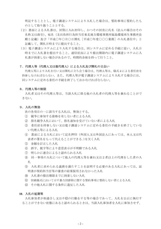 - 2 -
明記することとし、電子調達システムにより入札した場合は、誓約事項に誓約したも
のとして取り扱うこととする。
（２）書面による入札書は、封筒に入れ封印し、かつその封皮に氏名（法人の場合はその
名称又は商号）、宛名（支出負担行為担当官東北地方環境事務所福島環境再生事務所長
殿と記載）及び「平成○年○月○日開札［平成○年度○○○業務］の入札書在中」と
記載して、開札日時までに提出すること。
（３）電子調達システムにより入札する場合は、同システムに定める手続に従い、入札日
時までに入札書を提出すること。通信状況により提出期限内に電子調達システムに入
札書が到着しない場合があるので、時間的余裕を持って行うこと。
７．代理人等（代理人又は復代理人）による入札及び開札の立会い
代理人等により入札を行い又は開札に立ち会う場合は、代理人等は、様式４による委任状を
持参しなければならない。また、代理人等が電子調達システムにより入札する場合には、
同システムに定める委任の手続を終了しておかなければならない。
８．代理人等の制限
入札者又はその代理人等は、当該入札に係る他の入札者の代理人等を兼ねることがで
きない。
９．入札の無効
次の各項目の一に該当する入札は、無効とする。
① 競争に参加する資格を有しない者による入札
② 指名競争入札において、指名通知を受けていない者による入札
③ 委任状を持参しない又は電子調達システムに定める委任の手続きを終了していな
い代理人等による入札
④ 書面による入札において記名押印（外国人又は外国法人にあっては、本人又は代
表者の署名をもって代えることができる｡)を欠く入札
⑤ 金額を訂正した入札
⑥ 誤字、脱字等により意思表示が不明瞭である入札
⑦ 明らかに連合によると認められる入札
⑧ 同一事項の入札について他人の代理人等を兼ね又は２者以上の代理をした者の入
札
⑨ 入札者に求められる義務を満たすことを証明する必要のある入札にあっては、証
明書が契約担当官等の審査の結果採用されなかった入札
⑩ 入札書の提出期限までに到着しない入札
⑪ 別紙様式において示す暴力団排除に関する誓約事項に誓約しない者による入札
⑫ その他入札に関する条件に違反した入札
10．入札の延期等
入札参加者が相連合し又は不穏の行動をする等の場合であって、入札を公正に執行す
ることができない状態にあると認められるときは、当該入札参加者を入札に参加させず、
 
