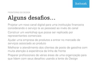 FRONTEIRAS DO DESIGN
Alguns desafios…
Projetar um novo canal digital para uma instituição financeira
considerando o serviço (e as pessoas) ao invés do canal
Construir um workshop que possa ser replicado por
representantes comerciais
Ajudar uma empresa de produtos a entrar no mercado de
serviços associado ao produto
Melhorar o atendimento dos clientes de posto de gasolina com
muita atenção à experiência da linha de frente
Preparar profissionais de várias áreas de uma organização para
que lidem com seus desafios usando a lente do Design
 