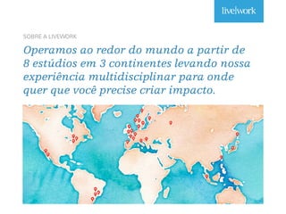 SOBRE A LIVEWORK
Operamos ao redor do mundo a partir de
8 estúdios em 3 continentes levando nossa
experiência multidisciplinar para onde
quer que você precise criar impacto.
 