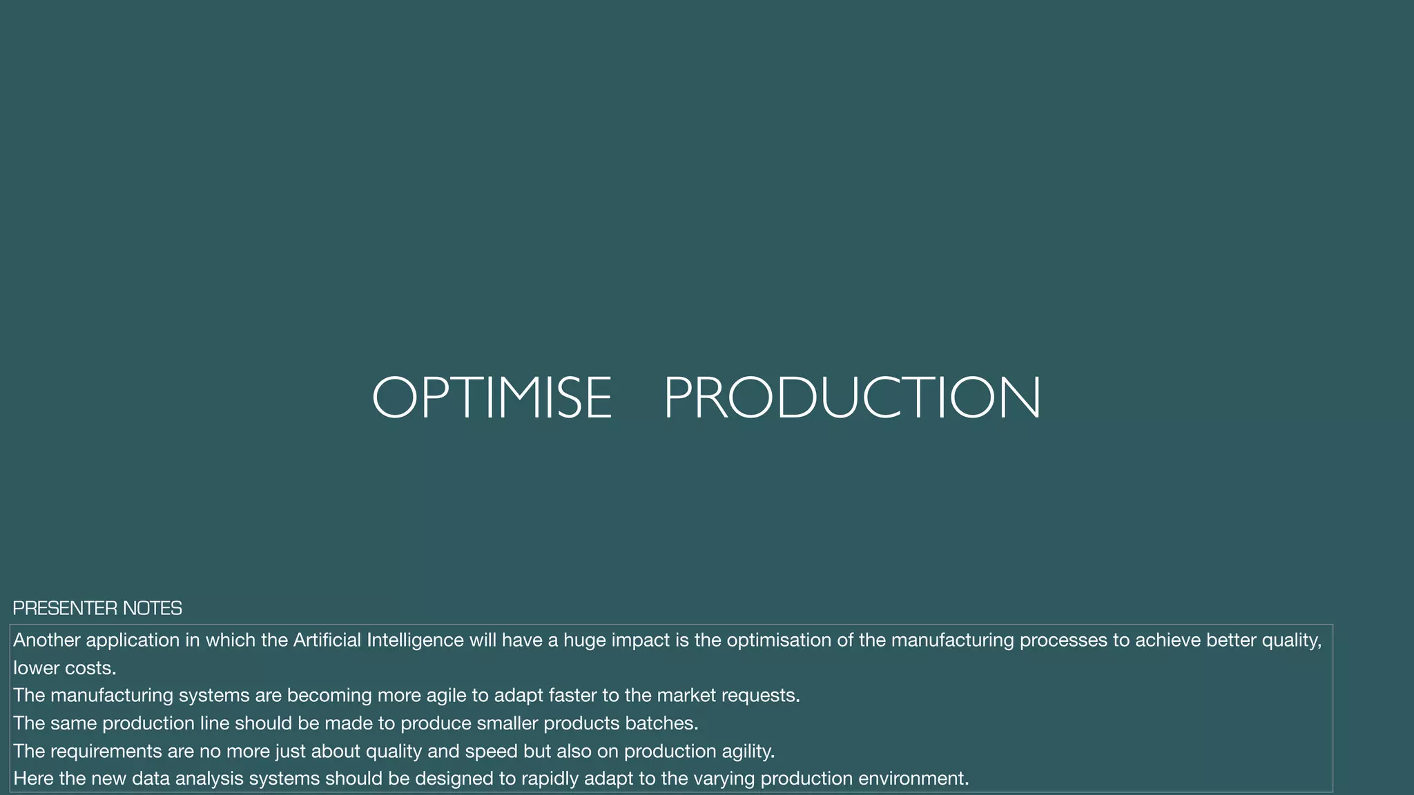 OPTIMISE PRODUCTION
Another application in which the Artiﬁcial Intelligence will have a huge impact is the optimisation of the manufacturing processes to achieve better quality,
lower costs.

The manufacturing systems are becoming more agile to adapt faster to the market requests.

The same production line should be made to produce smaller products batches.

The requirements are no more just about quality and speed but also on production agility.

Here the new data analysis systems should be designed to rapidly adapt to the varying production environment.
PRESENTER NOTES
 