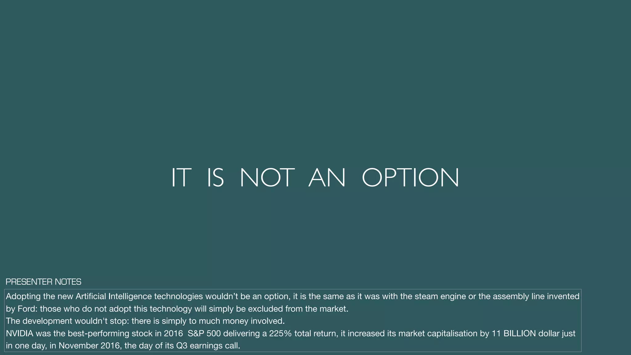 IT IS NOT AN OPTION
Adopting the new Artiﬁcial Intelligence technologies wouldn’t be an option, it is the same as it was with the steam engine or the assembly line invented
by Ford: those who do not adopt this technology will simply be excluded from the market.

The development wouldn't stop: there is simply to much money involved.

NVIDIA was the best-performing stock in 2016 S&P 500 delivering a 225% total return, it increased its market capitalisation by 11 BILLION dollar just
in one day, in November 2016, the day of its Q3 earnings call.
PRESENTER NOTES
 