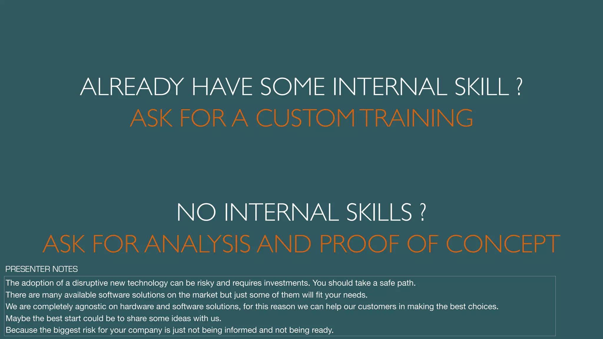 ALREADY HAVE SOME INTERNAL SKILL ?
ASK FOR A CUSTOMTRAINING
ASK FOR ANALYSIS AND PROOF OF CONCEPT
NO INTERNAL SKILLS ?
The adoption of a disruptive new technology can be risky and requires investments. You should take a safe path.

There are many available software solutions on the market but just some of them will ﬁt your needs.

We are completely agnostic on hardware and software solutions, for this reason we can help our customers in making the best choices.

Maybe the best start could be to share some ideas with us.

Because the biggest risk for your company is just not being informed and not being ready.
PRESENTER NOTES
 