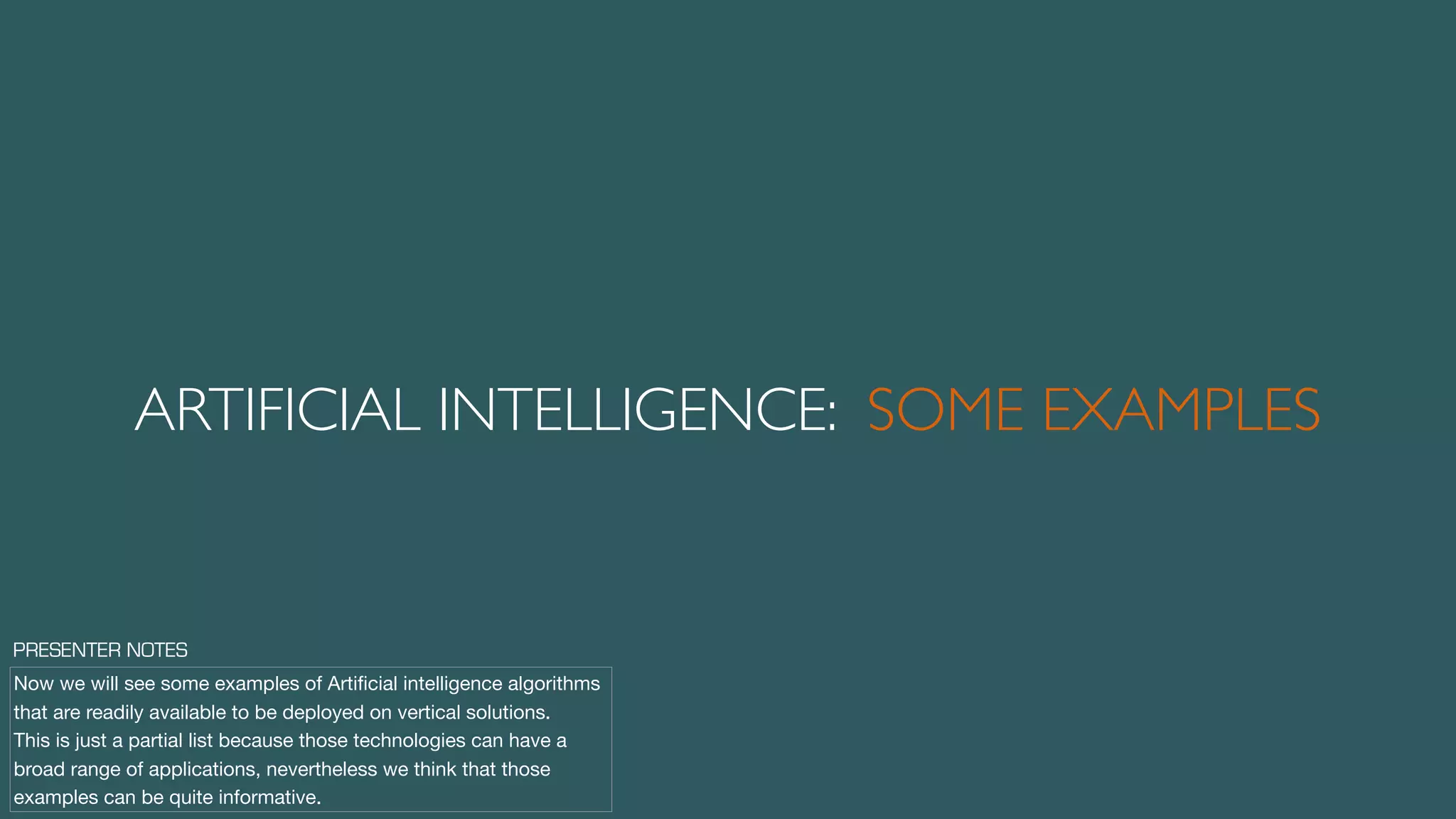 ARTIFICIAL INTELLIGENCE: SOME EXAMPLES
Now we will see some examples of Artiﬁcial intelligence algorithms
that are readily available to be deployed on vertical solutions.

This is just a partial list because those technologies can have a
broad range of applications, nevertheless we think that those
examples can be quite informative.
PRESENTER NOTES
 