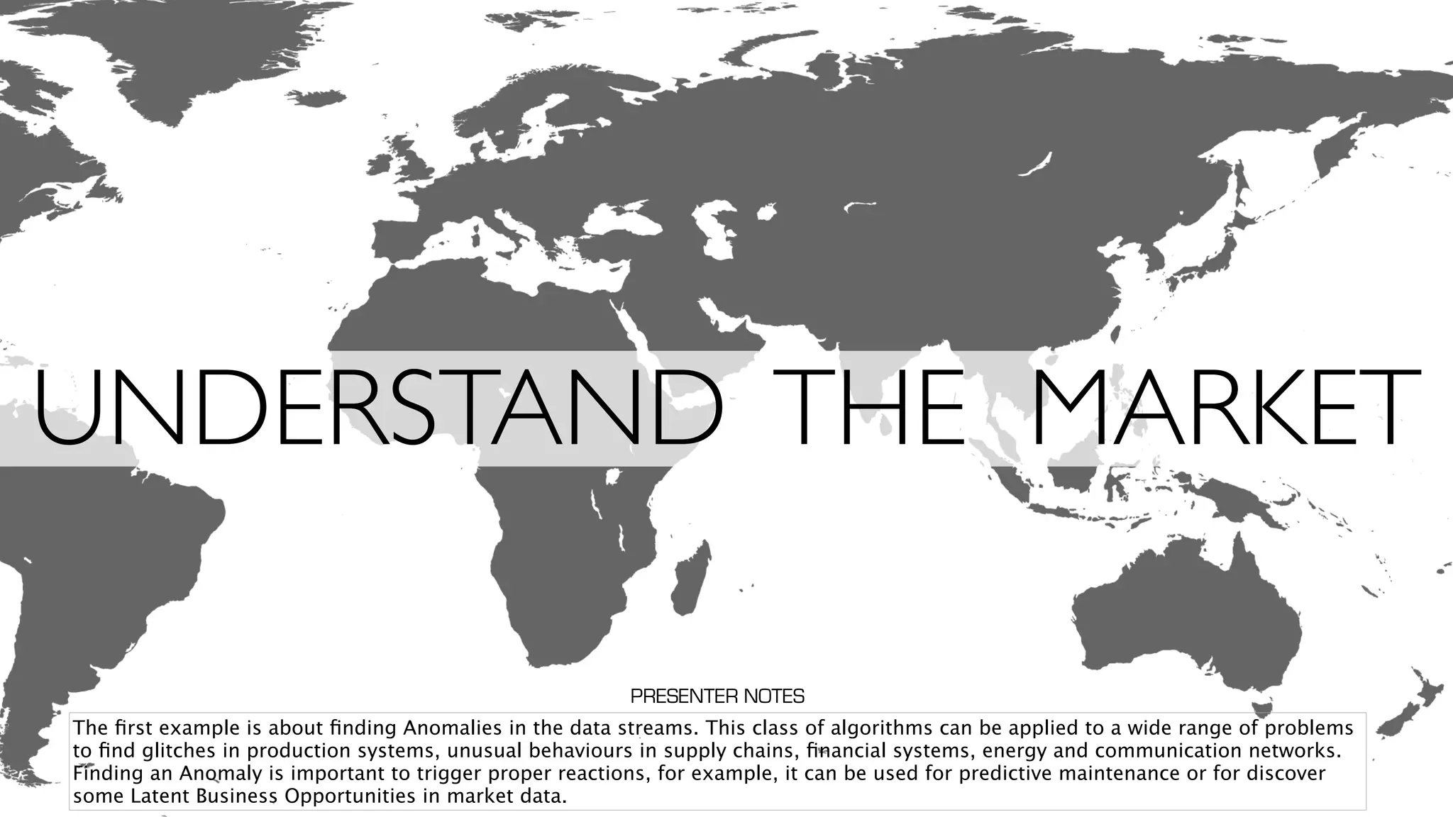 UNDERSTAND THE MARKET
The ﬁrst example is about ﬁnding Anomalies in the data streams. This class of algorithms can be applied to a wide range of problems
to ﬁnd glitches in production systems, unusual behaviours in supply chains, ﬁnancial systems, energy and communication networks.
Finding an Anomaly is important to trigger proper reactions, for example, it can be used for predictive maintenance or for discover
some Latent Business Opportunities in market data.
PRESENTER NOTES
 