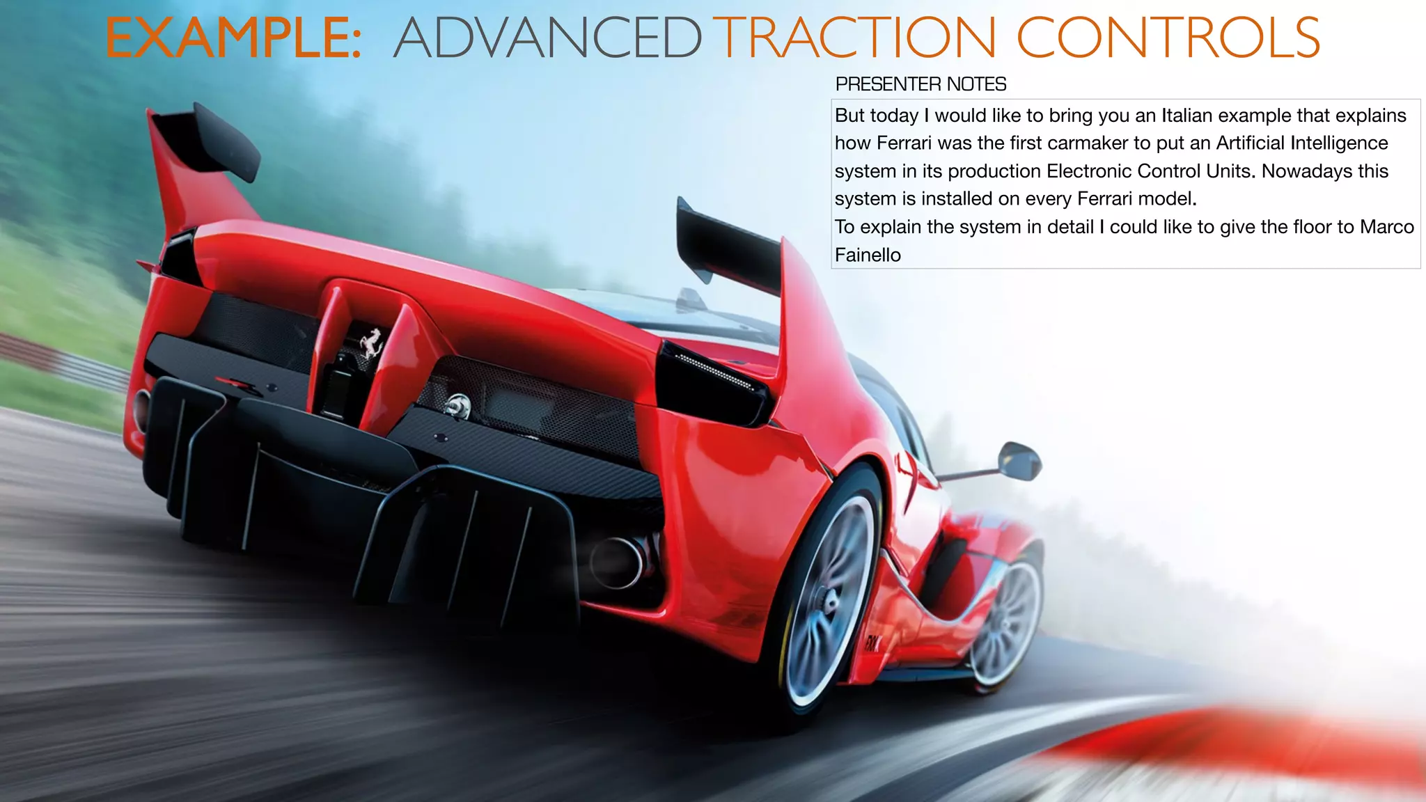 EXAMPLE: ADVANCEDTRACTION CONTROLS
But today I would like to bring you an Italian example that explains
how Ferrari was the ﬁrst carmaker to put an Artiﬁcial Intelligence
system in its production Electronic Control Units. Nowadays this
system is installed on every Ferrari model.

To explain the system in detail I could like to give the ﬂoor to Marco
Fainello
PRESENTER NOTES
 