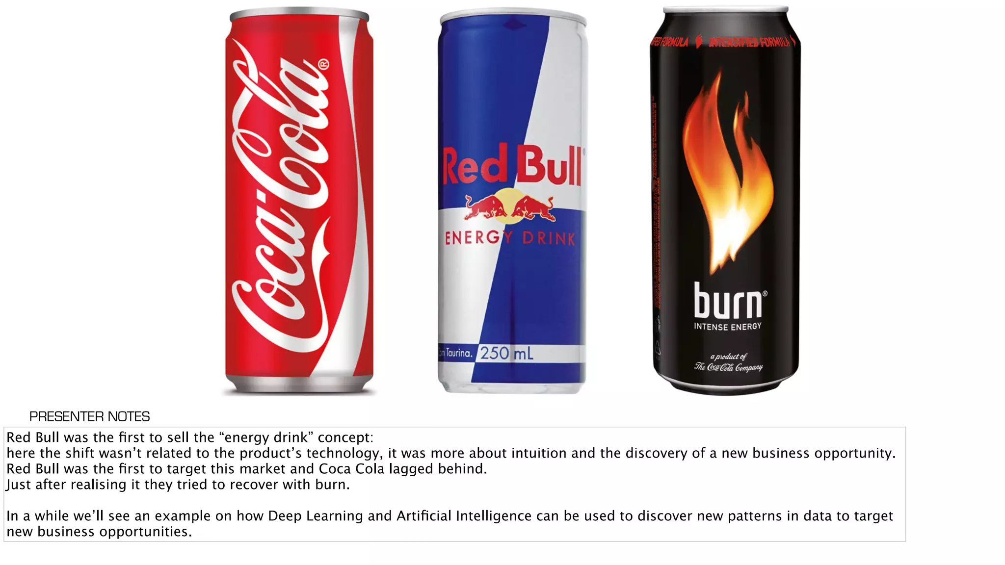 Red Bull was the ﬁrst to sell the “energy drink” concept:
here the shift wasn’t related to the product’s technology, it was more about intuition and the discovery of a new business opportunity.
Red Bull was the ﬁrst to target this market and Coca Cola lagged behind.
Just after realising it they tried to recover with burn.
In a while we’ll see an example on how Deep Learning and Artiﬁcial Intelligence can be used to discover new patterns in data to target
new business opportunities.
PRESENTER NOTES
 