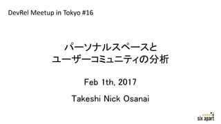 パーソナルスペースと
ユーザーコミュニティの分析
Feb 1th, 2017
Takeshi Nick Osanai
DevRel Meetup in Tokyo #16
 