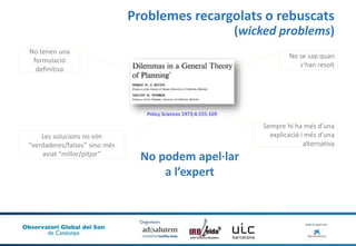 Problemes recargolats o rebuscats
(wicked problems)
Policy Sciences 1973;4:155-169
No podem apel·lar
a l’expert
No tenen una
formulació
definitiva
No se sap quan
s’han resolt
Les solucions no són
“verdaderes/falses” sino més
aviat “millor/pitjor”
Sempre hi ha més d’una
explicació i més d’una
alternativa
 