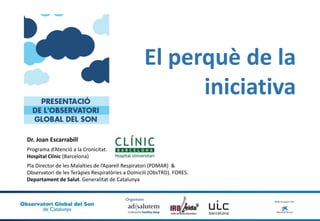 Dr. Joan Escarrabill
Programa d’Atenció a la Cronicitat.
Hospital Clínic (Barcelona)
Pla Director de les Malalties de l’Aparell Respiratori (PDMAR) &
Observatori de les Teràpies Respiratòries a Domicili (ObsTRD). FORES.
Departament de Salut. Generalitat de Catalunya
El perquè de la
iniciativa
 