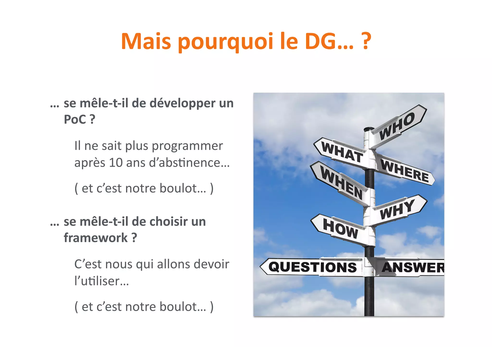 Mais	pourquoi	le	DG…	?
… se	mêle-t-il	de	développer	un	
PoC	?	
Il	ne	sait	plus	programmer	
après	10	ans	d’abs0nence…	
(	et	c’est	notre	boulot…	)	
… se	mêle-t-il	de	choisir	un	
framework	?	
C’est	nous	qui	allons	devoir	
l’u0liser…	
(	et	c’est	notre	boulot…	)
 