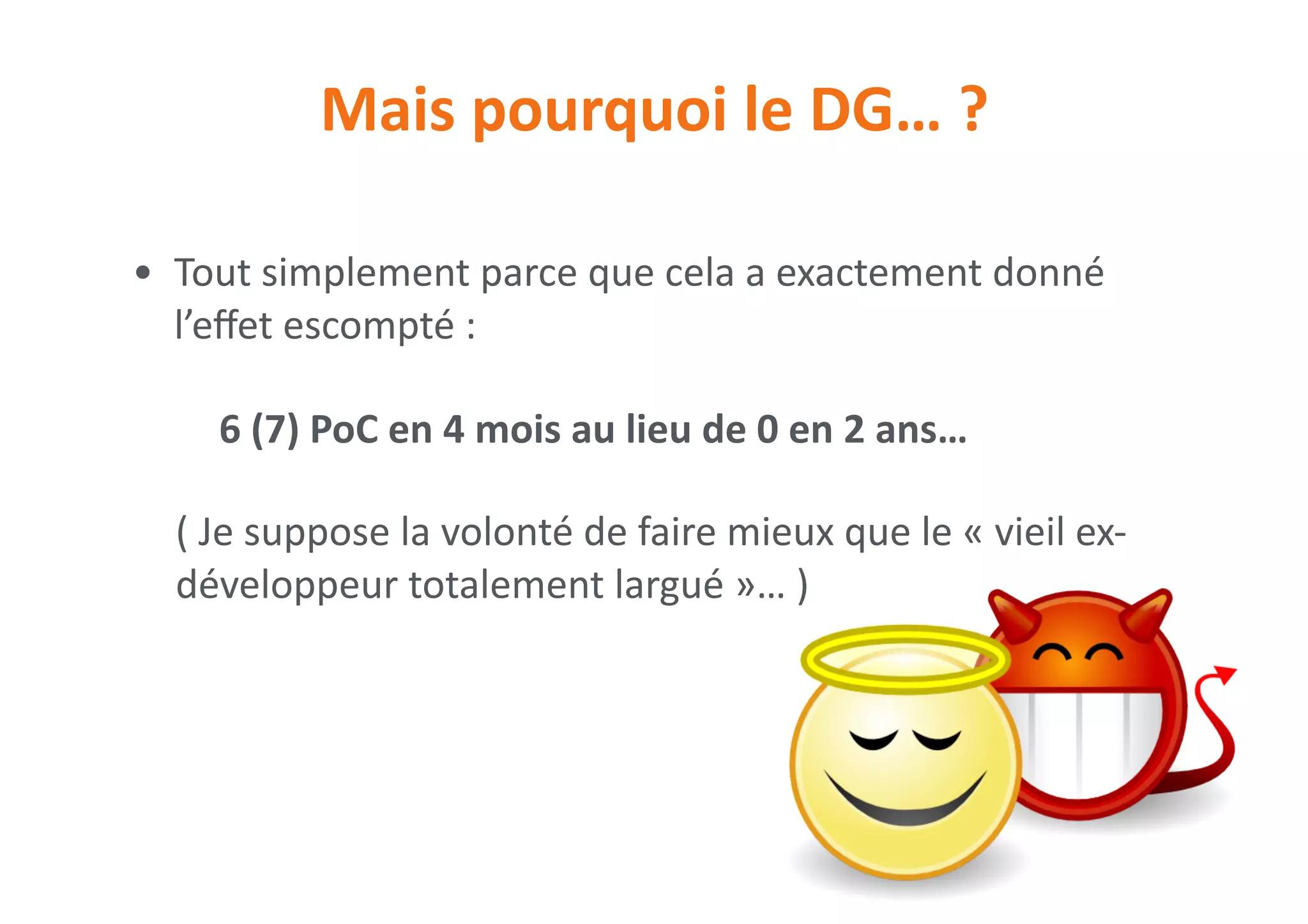 Mais	pourquoi	le	DG…	?
• Tout	simplement	parce	que	cela	a	exactement	donné	
l’eﬀet	escompté	:	
6	(7)	PoC	en	4	mois	au	lieu	de	0	en	2	ans…	
(	Je	suppose	la	volonté	de	faire	mieux	que	le	«	vieil	ex-
développeur	totalement	largué	»…	)
 