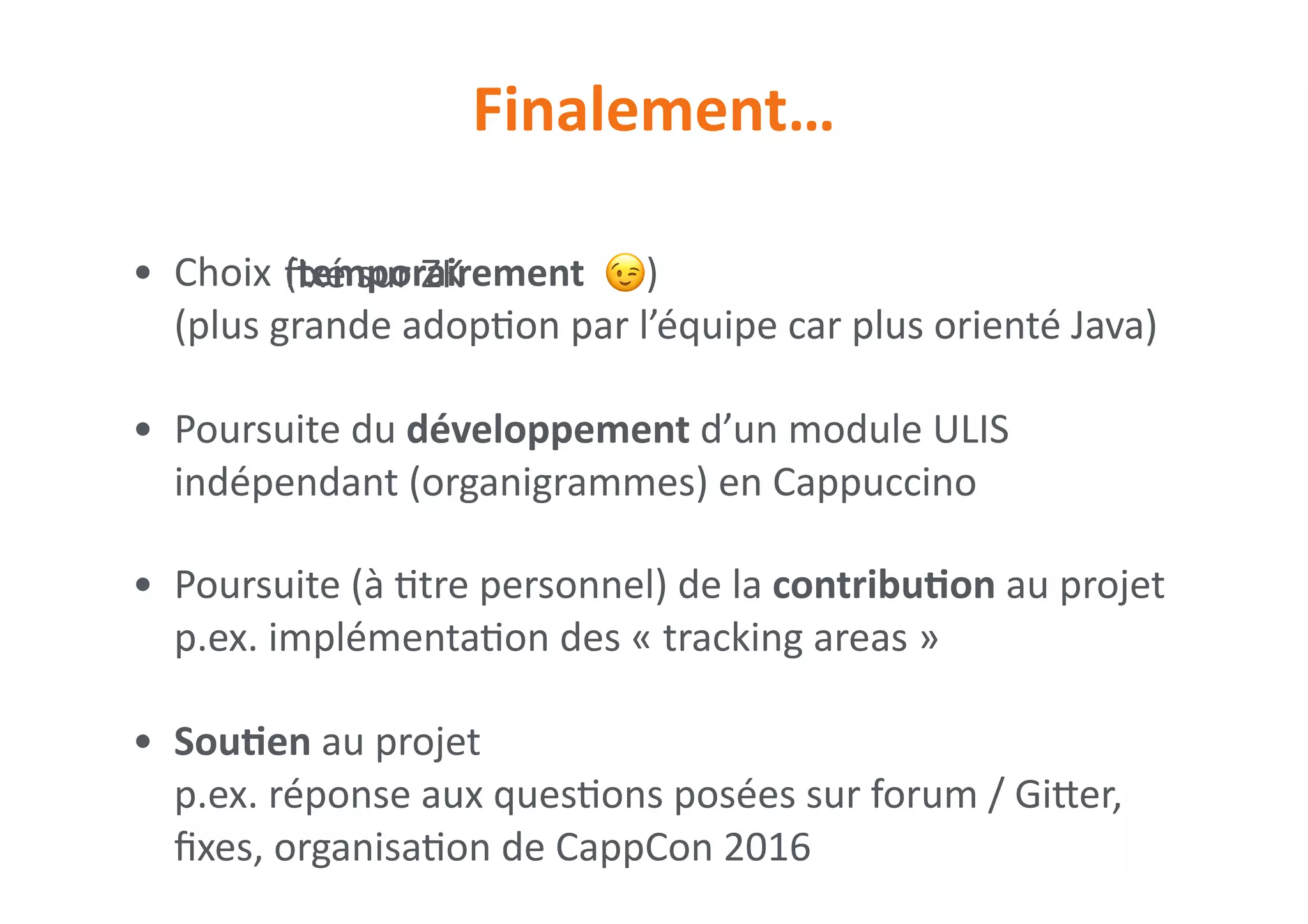 • Choix 
(plus	grande	adop0on	par	l’équipe	car	plus	orienté	Java)	
• Poursuite	du	développement	d’un	module	ULIS	
indépendant	(organigrammes)	en	Cappuccino	
• Poursuite	(à	0tre	personnel)	de	la	contribuNon	au	projet	 
p.ex.	implémenta0on	des	«	tracking	areas	»	
• SouNen	au	projet	 
p.ex.	réponse	aux	ques0ons	posées	sur	forum	/	Giier,	
ﬁxes,	organisa0on	de	CappCon	2016
(temporairement		 😉)
Finalement…
ﬁxé	sur	ZK
 