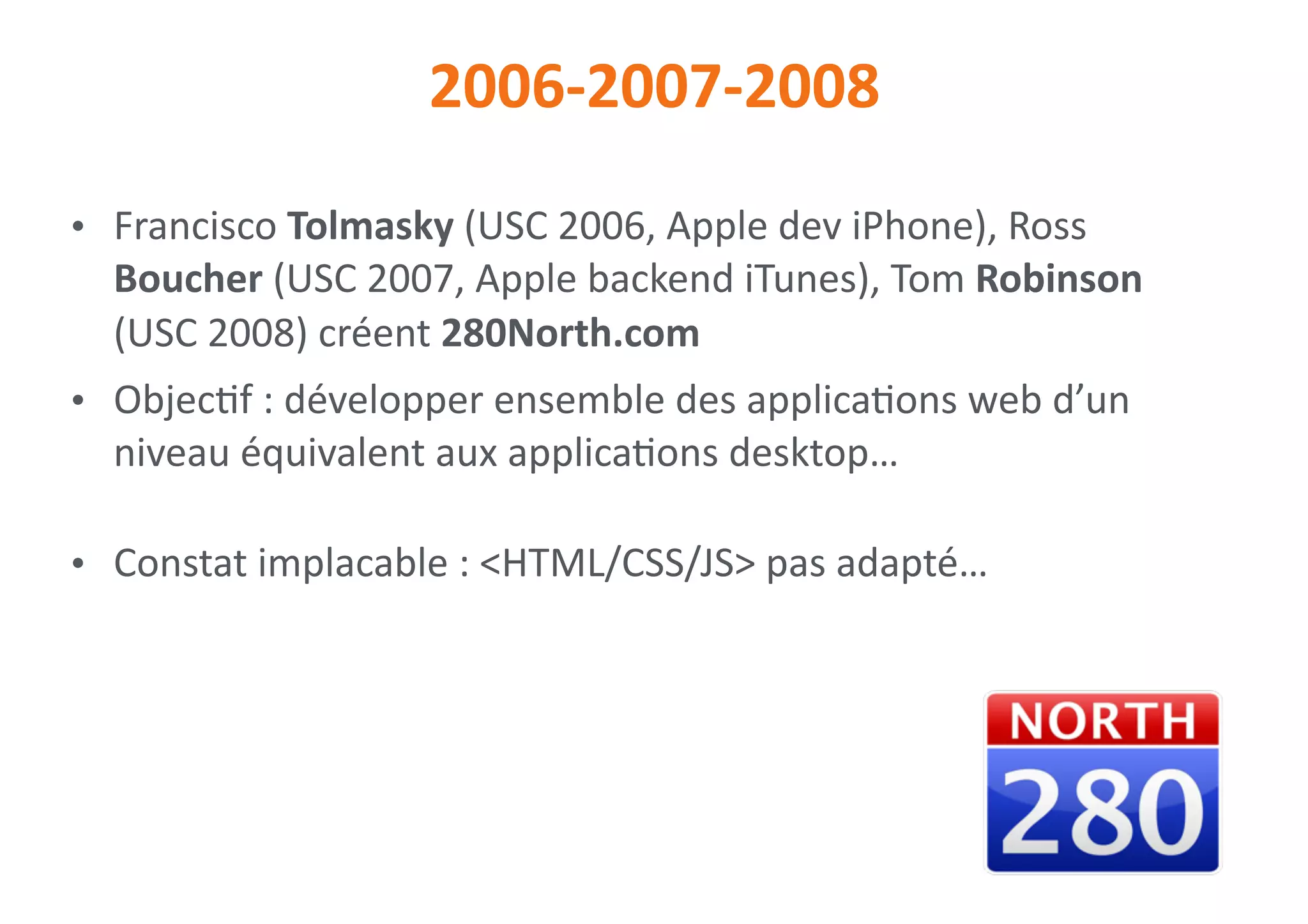 2006-2007-2008
• Francisco	Tolmasky	(USC	2006,	Apple	dev	iPhone),	Ross	
Boucher	(USC	2007,	Apple	backend	iTunes),	Tom	Robinson	
(USC	2008)	créent	280North.com	
• Objec0f	:	développer	ensemble	des	applica0ons	web	d’un	
niveau	équivalent	aux	applica0ons	desktop…	
• Constat	implacable	:	<HTML/CSS/JS>	pas	adapté…
 