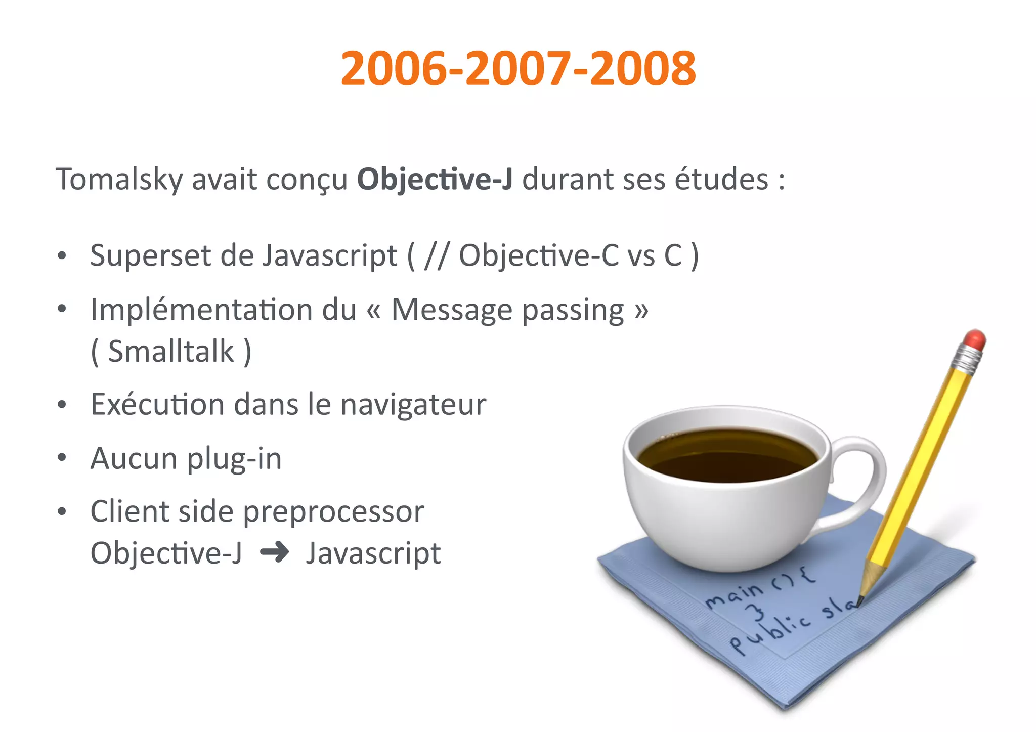 2006-2007-2008
Tomalsky	avait	conçu	ObjecNve-J	durant	ses	études	:	
• Superset	de	Javascript	(	//	Objec0ve-C	vs	C	)	
• Implémenta0on	du	«	Message	passing	» 
(	Smalltalk	)	
• Exécu0on	dans	le	navigateur	
• Aucun	plug-in	
• Client	side	preprocessor 
Objec0ve-J		➜		Javascript
 