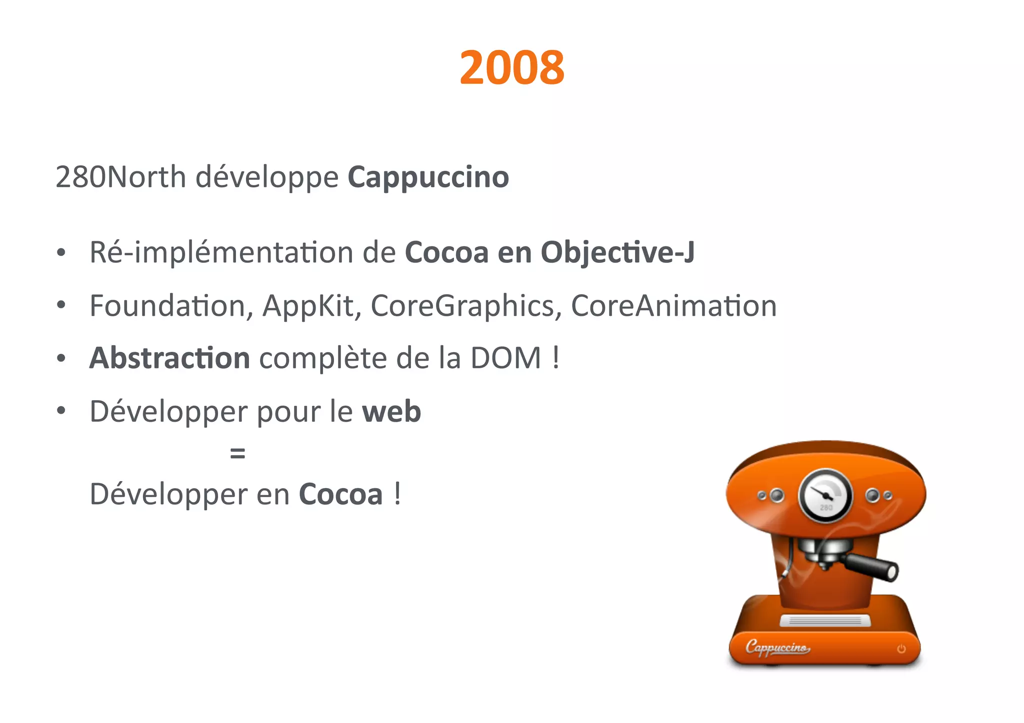 2008
280North	développe	Cappuccino	
• Ré-implémenta0on	de	Cocoa	en	ObjecNve-J	
• Founda0on,	AppKit,	CoreGraphics,	CoreAnima0on	
• AbstracNon	complète	de	la	DOM	!	
• Développer	pour	le	web 
		 	 	 = 
Développer	en	Cocoa	!
 