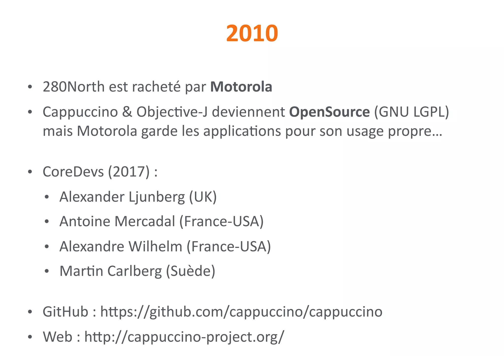 2010
• 280North	est	racheté	par	Motorola	
• Cappuccino	&	Objec0ve-J	deviennent	OpenSource	(GNU	LGPL) 
mais	Motorola	garde	les	applica0ons	pour	son	usage	propre…	
• CoreDevs	(2017)	:	
• Alexander	Ljunberg	(UK)	
• Antoine	Mercadal	(France-USA)	
• Alexandre	Wilhelm	(France-USA)	
• Mar0n	Carlberg	(Suède)	
• GitHub	:	hips://github.com/cappuccino/cappuccino	
• Web	:	hip://cappuccino-project.org/
 