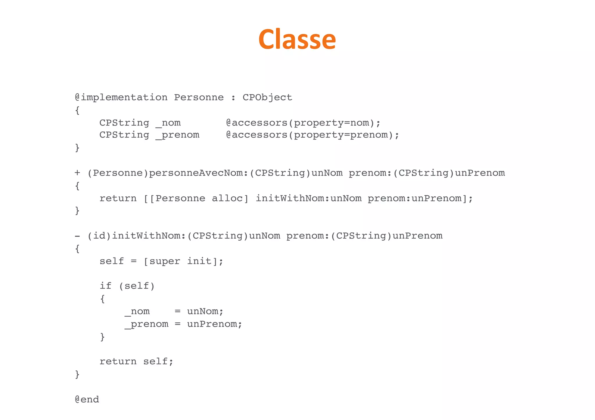 Classe
@implementation Personne : CPObject
{
CPString _nom @accessors(property=nom);
CPString _prenom @accessors(property=prenom);
}
+ (Personne)personneAvecNom:(CPString)unNom prenom:(CPString)unPrenom
{
return [[Personne alloc] initWithNom:unNom prenom:unPrenom];
}
- (id)initWithNom:(CPString)unNom prenom:(CPString)unPrenom
{
self = [super init];
if (self)
{
_nom = unNom;
_prenom = unPrenom;
}
return self;
}
@end
 