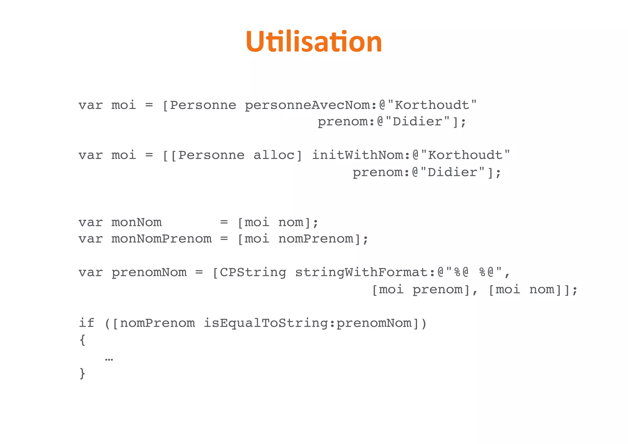 UNlisaNon
var moi = [Personne personneAvecNom:@"Korthoudt"  
prenom:@"Didier"];
var moi = [[Personne alloc] initWithNom:@"Korthoudt" 
prenom:@"Didier"];
var monNom = [moi nom];
var monNomPrenom = [moi nomPrenom];
var prenomNom = [CPString stringWithFormat:@"%@ %@",  
[moi prenom], [moi nom]];
if ([nomPrenom isEqualToString:prenomNom])
{
…
}
 