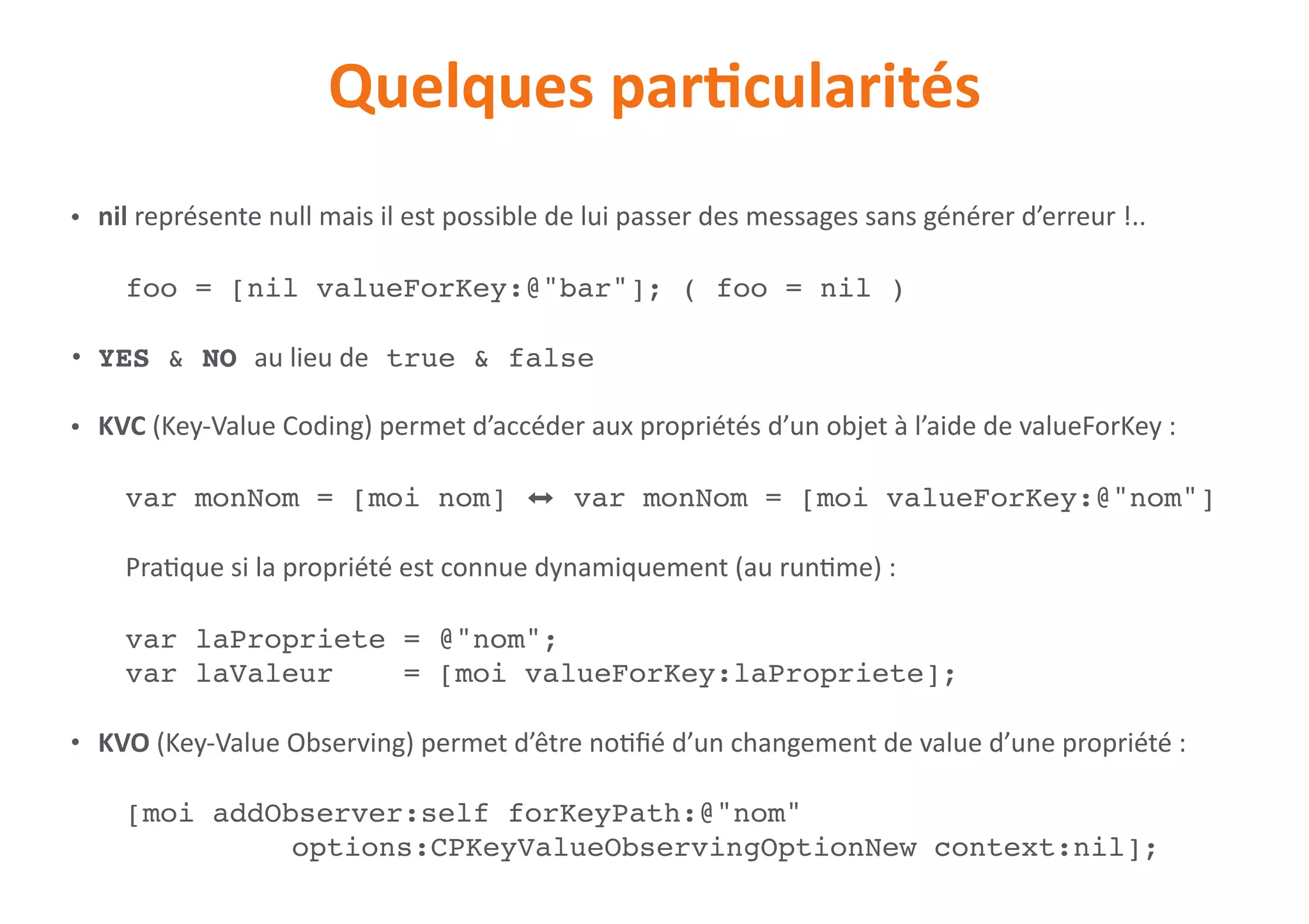 Quelques	parNcularités
• nil	représente	null	mais	il	est	possible	de	lui	passer	des	messages	sans	générer	d’erreur	!..	
foo = [nil valueForKey:@"bar"]; ( foo = nil )
• YES & NO au	lieu	de true & false
• KVC	(Key-Value	Coding)	permet	d’accéder	aux	propriétés	d’un	objet	à	l’aide	de	valueForKey	:	
	 var monNom = [moi nom] ⬌ var monNom = [moi valueForKey:@"nom"] 
 
Pra0que	si	la	propriété	est	connue	dynamiquement	(au	run0me)	:	
var laPropriete = @"nom";
var laValeur = [moi valueForKey:laPropriete];	
• KVO	(Key-Value	Observing)	permet	d’être	no0ﬁé	d’un	changement	de	value	d’une	propriété	:	
[moi addObserver:self forKeyPath:@"nom"  
options:CPKeyValueObservingOptionNew context:nil];
 