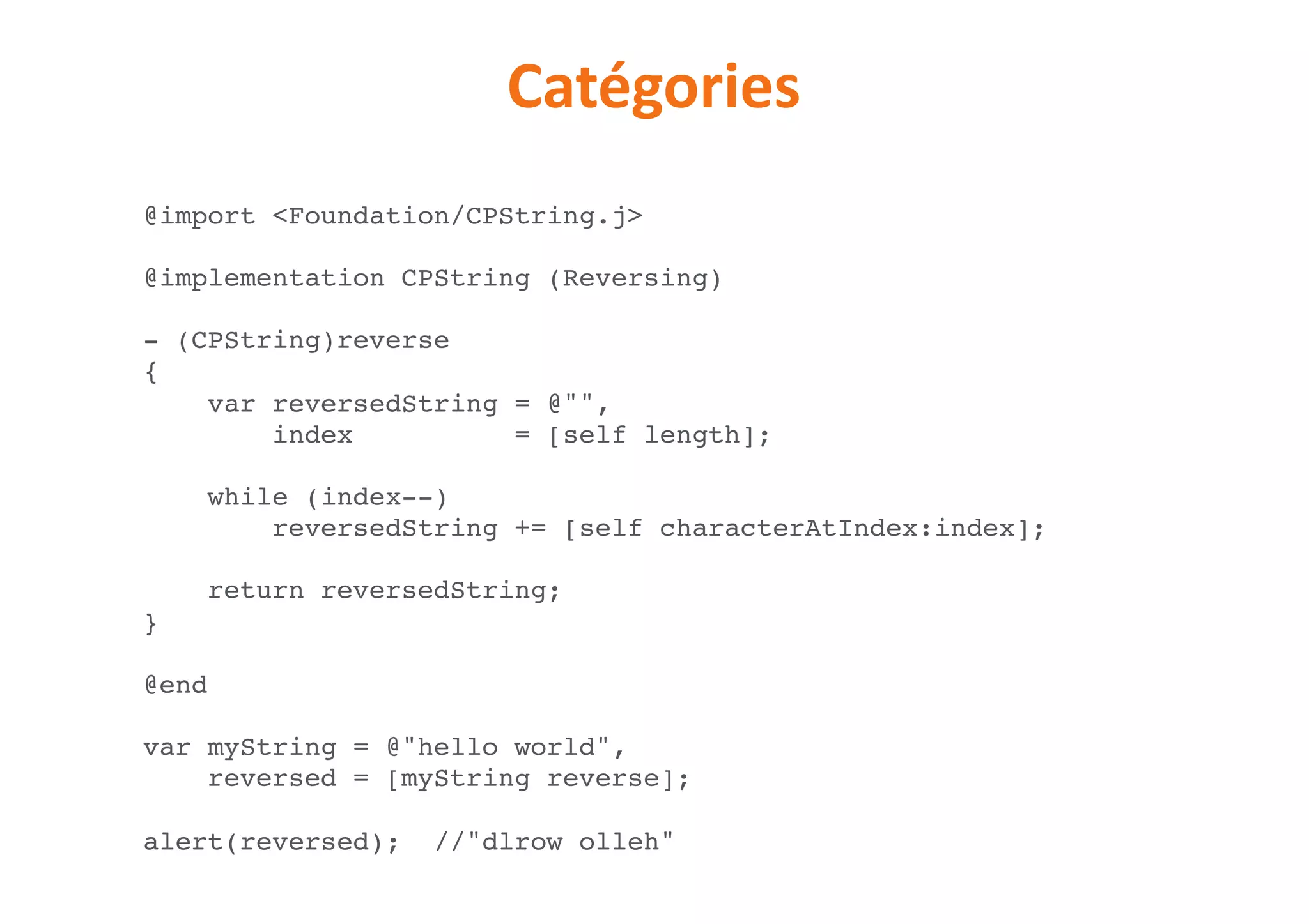 Catégories
@import <Foundation/CPString.j>
@implementation CPString (Reversing)
- (CPString)reverse
{
var reversedString = @"",
index = [self length];
while (index--)
reversedString += [self characterAtIndex:index];
return reversedString;
}
@end
var myString = @"hello world",
reversed = [myString reverse];
alert(reversed); //"dlrow olleh"
 