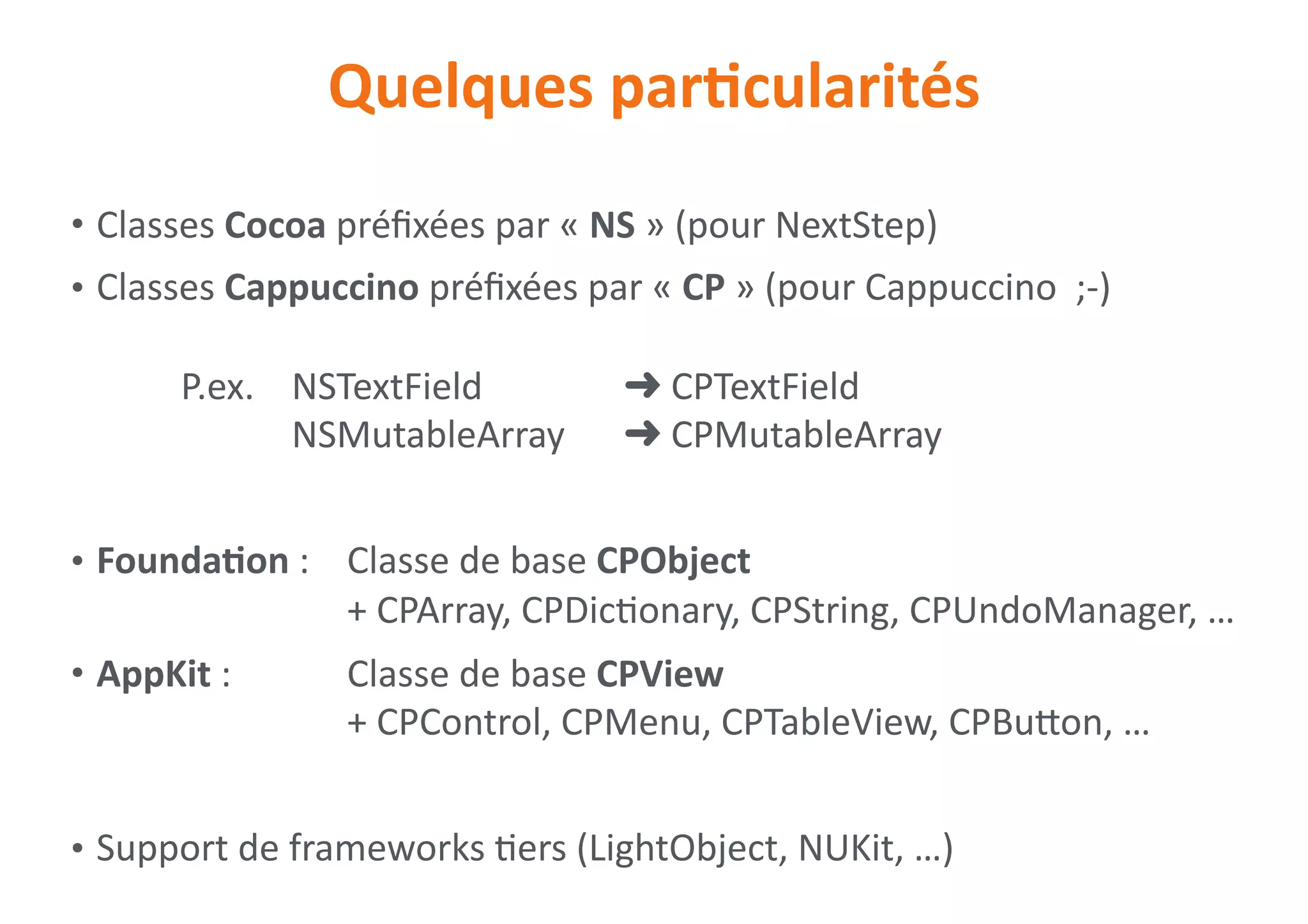 Quelques	parNcularités
• Classes	Cocoa	préﬁxées	par	«	NS	»	(pour	NextStep)	
• Classes	Cappuccino	préﬁxées	par	«	CP	»	(pour	Cappuccino		;-) 
 
	 	 P.ex.		 NSTextField		 	 	 ➜	CPTextField 
	 	 	 	 NSMutableArray		 ➜	CPMutableArray	
• FoundaNon	:		 Classe	de	base	CPObject 
	 	 	 	 	 +	CPArray,	CPDic0onary,	CPString,	CPUndoManager,	…	
• AppKit	:		 	 Classe	de	base	CPView 
	 	 	 	 	 +	CPControl,	CPMenu,	CPTableView,	CPBuion,	…	
• Support	de	frameworks	0ers	(LightObject,	NUKit,	…)
 
