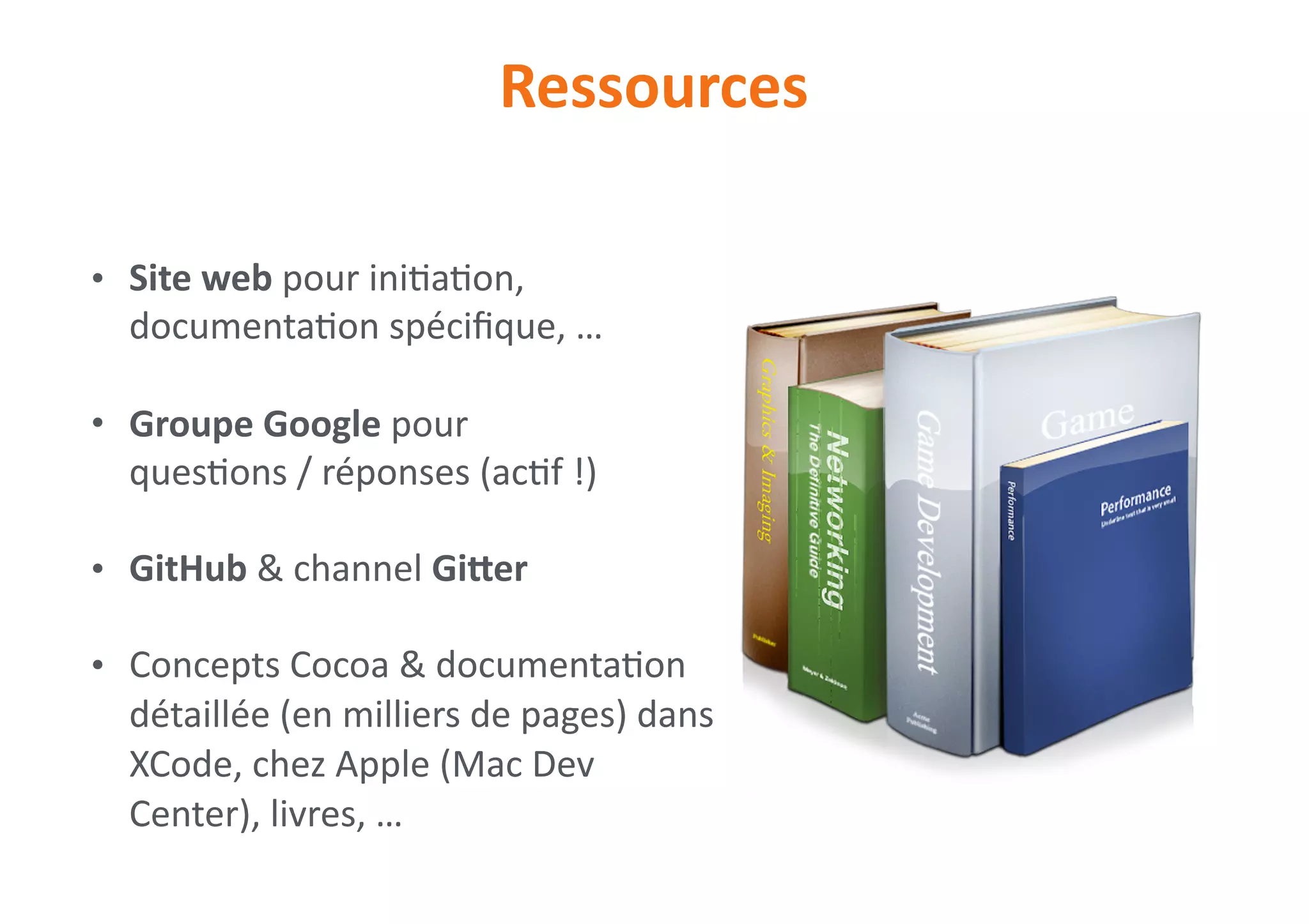 • Site	web	pour	ini0a0on,	
documenta0on	spéciﬁque,	…	
• Groupe	Google	pour	 
ques0ons	/	réponses	(ac0f	!)	
• GitHub	&	channel	Giler	
• Concepts	Cocoa	&	documenta0on	
détaillée	(en	milliers	de	pages)	dans	
XCode,	chez	Apple	(Mac	Dev	
Center),	livres,	…
Ressources
 