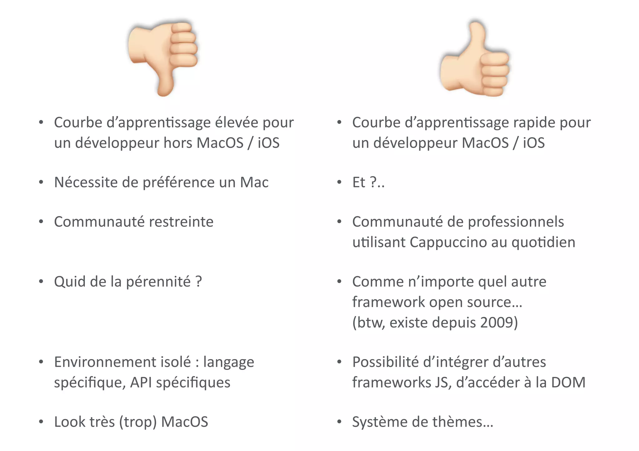 • Courbe	d’appren0ssage	élevée	pour	
un	développeur	hors	MacOS	/	iOS	
• Nécessite	de	préférence	un	Mac	
• Communauté	restreinte 
• Quid	de	la	pérennité	? 
 
• Environnement	isolé	:	langage	
spéciﬁque,	API	spéciﬁques	
• Look	très	(trop)	MacOS
" • Courbe	d’appren0ssage	rapide	pour	
un	développeur	MacOS	/	iOS	
• Et	?..	
• Communauté	de	professionnels	
u0lisant	Cappuccino	au	quo0dien	
• Comme	n’importe	quel	autre	
framework	open	source… 
(btw,	existe	depuis	2009)	
• Possibilité	d’intégrer	d’autres	
frameworks	JS,	d’accéder	à	la	DOM	
• Système	de	thèmes…
#
 